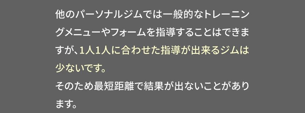 他のパーソナルジムでは1人1人に合わせた指導が出来るジムは少なく、最短距離で結果が出ないことがあります。