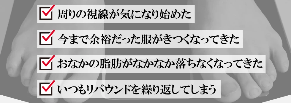 周りの視線が気になり始めた・今まで余裕だった服がきつくなってきた・おなかの脂肪がなかなか落ちなくなってきた・いつもリバウンドを繰り返してしまう